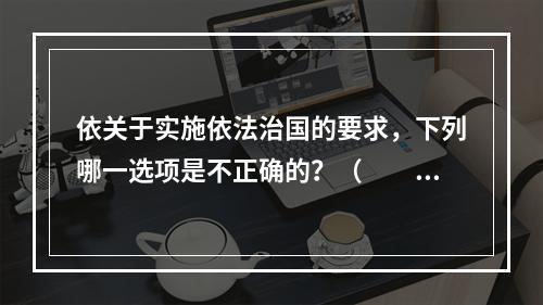 依关于实施依法治国的要求，下列哪一选项是不正确的？（　　）