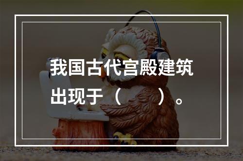 我国古代宫殿建筑出现于（　　）。