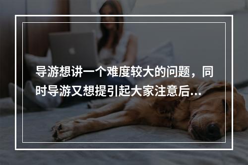 导游想讲一个难度较大的问题，同时导游又想提引起大家注意后再