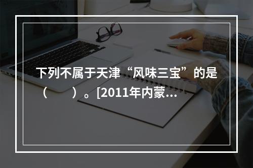 下列不属于天津“风味三宝”的是（　　）。[2011年内蒙古