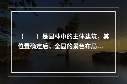 （　　）是园林中的主体建筑，其位置确定后，全园的景色布局才