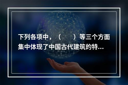 下列各项中，（　　）等三个方面集中体现了中国古代建筑的特色