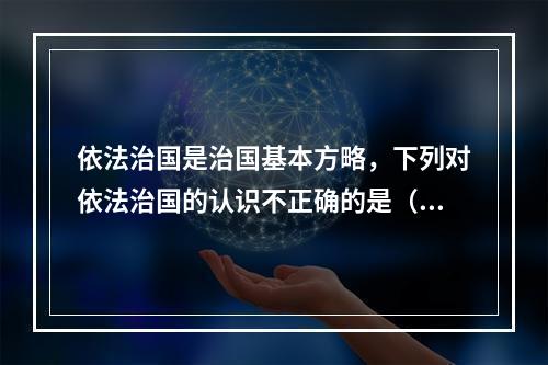 依法治国是治国基本方略，下列对依法治国的认识不正确的是（　