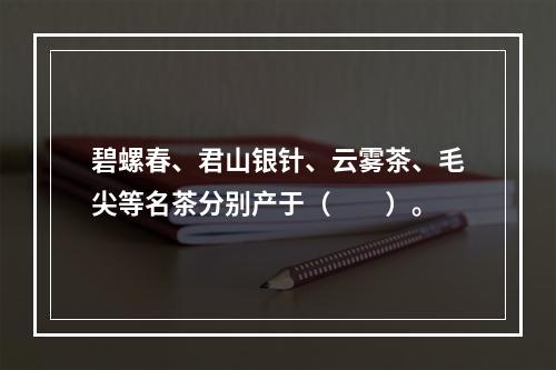 碧螺春、君山银针、云雾茶、毛尖等名茶分别产于（　　）。