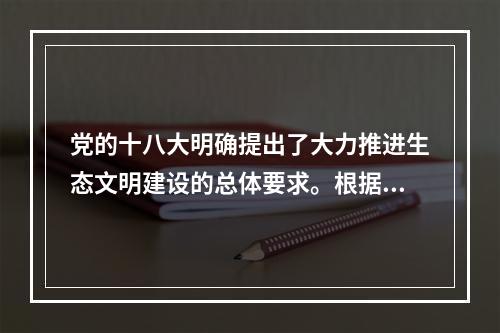 党的十八大明确提出了大力推进生态文明建设的总体要求。根据要求