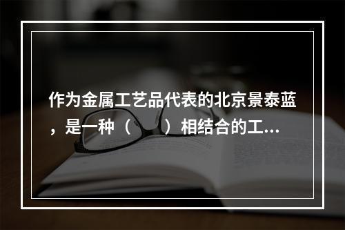 作为金属工艺品代表的北京景泰蓝，是一种（　　）相结合的工艺