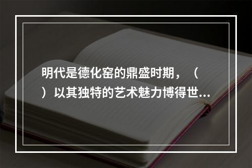 明代是德化窑的鼎盛时期，（　　）以其独特的艺术魅力博得世人