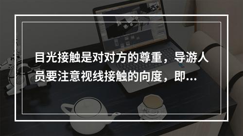 目光接触是对对方的尊重，导游人员要注意视线接触的向度，即说