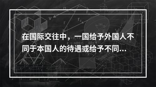 在国际交往中，一国给予外国人不同于本国人的待遇或给予不同国