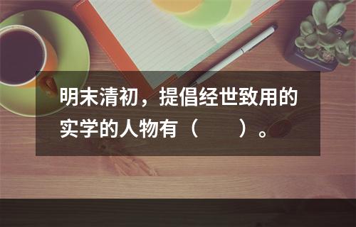 明末清初，提倡经世致用的实学的人物有（　　）。