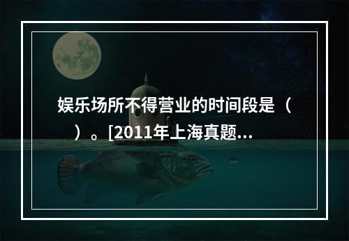 娱乐场所不得营业的时间段是（　　）。[2011年上海真题]