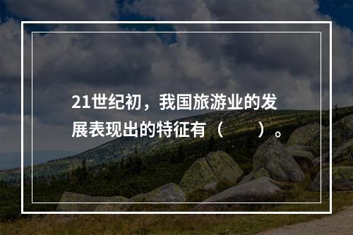 21世纪初，我国旅游业的发展表现出的特征有（　　）。