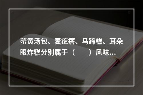 蟹黄汤包、麦疙瘩、马蹄糕、耳朵眼炸糕分别属于（　　）风味名