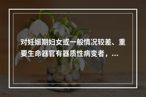 对妊娠期妇女或一般情况较差、重要生命器官有器质性病变者，应采