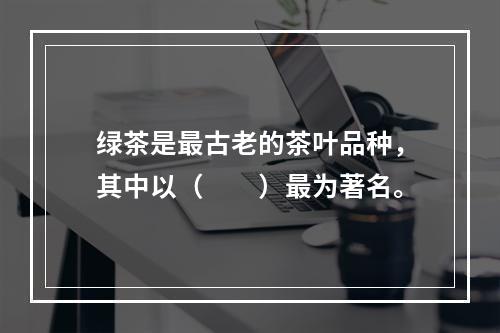 绿茶是最古老的茶叶品种，其中以（　　）最为著名。