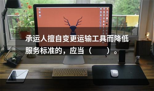 承运人擅自变更运输工具而降低服务标准的，应当（　　）。