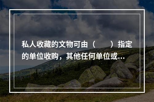 私人收藏的文物可由（　　）指定的单位收购，其他任何单位或个