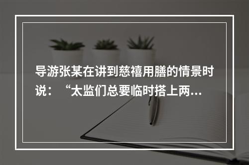 导游张某在讲到慈禧用膳的情景时说：“太监们总要临时搭上两个