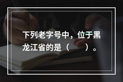 下列老字号中，位于黑龙江省的是（　　）。