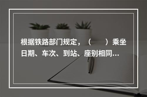 根据铁路部门规定，（　　）乘坐日期、车次、到站、座别相同的