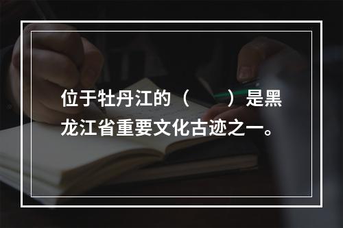 位于牡丹江的（　　）是黑龙江省重要文化古迹之一。