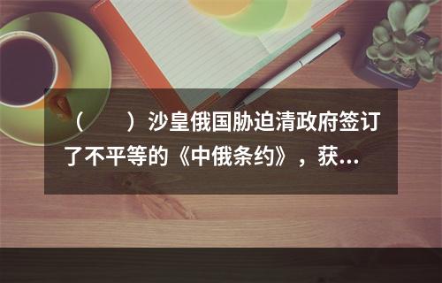 （　　）沙皇俄国胁迫清政府签订了不平等的《中俄条约》，获得