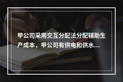 甲公司采用交互分配法分配辅助生产成本，甲公司有供电和供水两个