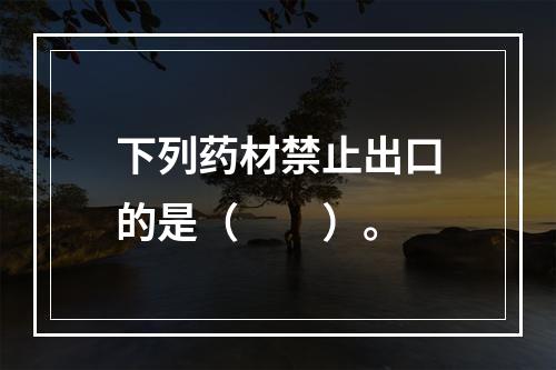 下列药材禁止出口的是（　　）。