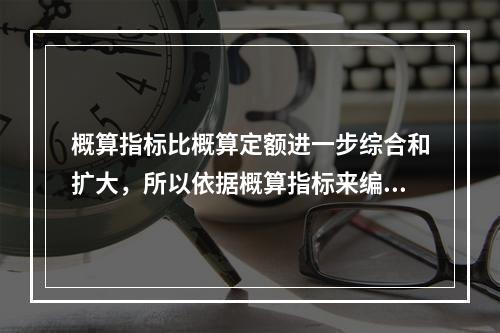 概算指标比概算定额进一步综合和扩大，所以依据概算指标来编制设