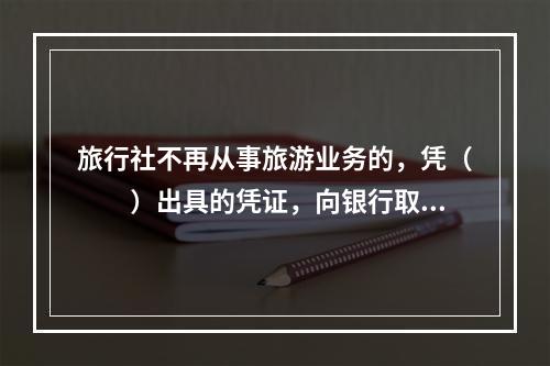 旅行社不再从事旅游业务的，凭（　　）出具的凭证，向银行取回