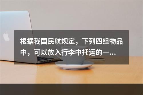 根据我国民航规定，下列四组物品中，可以放入行李中托运的一组