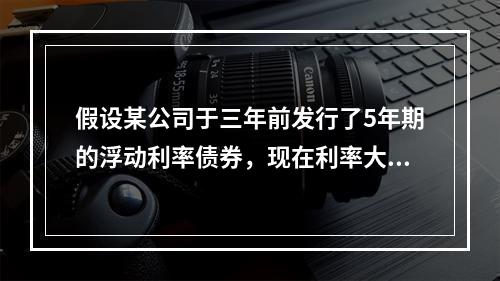 假设某公司于三年前发行了5年期的浮动利率债券，现在利率大幅上