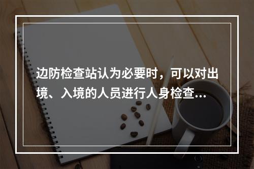 边防检查站认为必要时，可以对出境、入境的人员进行人身检查。