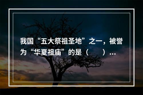 我国“五大祭祖圣地”之一，被誉为“华夏祖庙”的是（　　）。