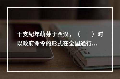 干支纪年萌芽于西汉，（　　）时以政府命令的形式在全国通行。