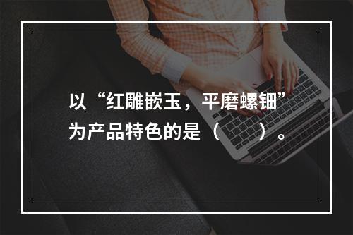 以“红雕嵌玉，平磨螺钿”为产品特色的是（　　）。