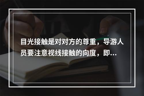 目光接触是对对方的尊重，导游人员要注意视线接触的向度，即说