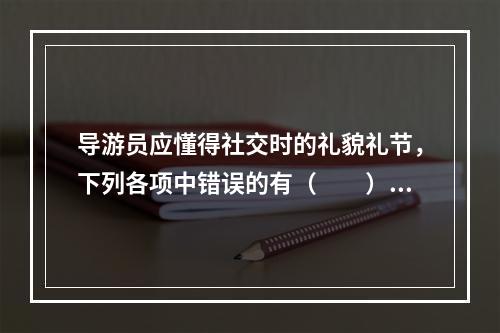 导游员应懂得社交时的礼貌礼节，下列各项中错误的有（　　）。