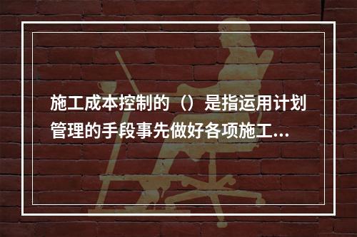 施工成本控制的（）是指运用计划管理的手段事先做好各项施工活动