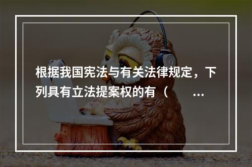 根据我国宪法与有关法律规定，下列具有立法提案权的有（　　）