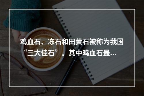 鸡血石、冻石和田黄石被称为我国“三大佳石”。其中鸡血石最早