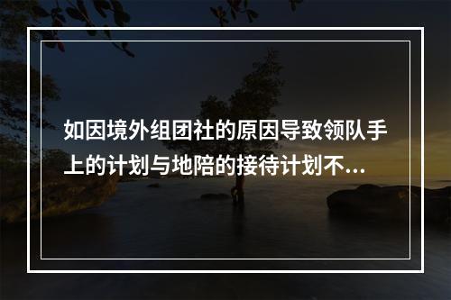 如因境外组团社的原因导致领队手上的计划与地陪的接待计划不符