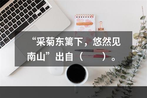 “采菊东篱下，悠然见南山”出自（　　）。