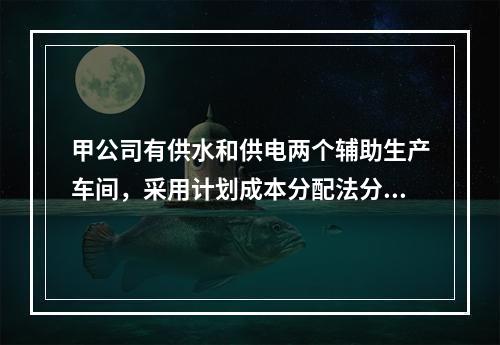 甲公司有供水和供电两个辅助生产车间，采用计划成本分配法分配辅