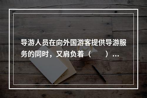 导游人员在向外国游客提供导游服务的同时，又肩负着（　　）的