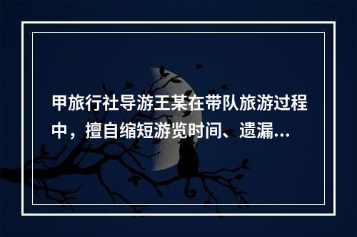 甲旅行社导游王某在带队旅游过程中，擅自缩短游览时间、遗漏旅