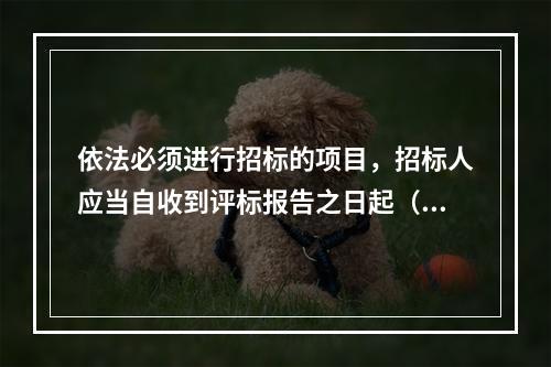 依法必须进行招标的项目，招标人应当自收到评标报告之日起（）日