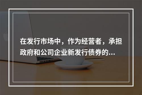 在发行市场中，作为经营者，承担政府和公司企业新发行债券的承购