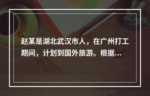 赵某是湖北武汉市人，在广州打工期间，计划到国外旅游。根据有