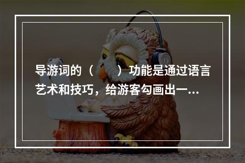 导游词的（　　）功能是通过语言艺术和技巧，给游客勾画出一幅